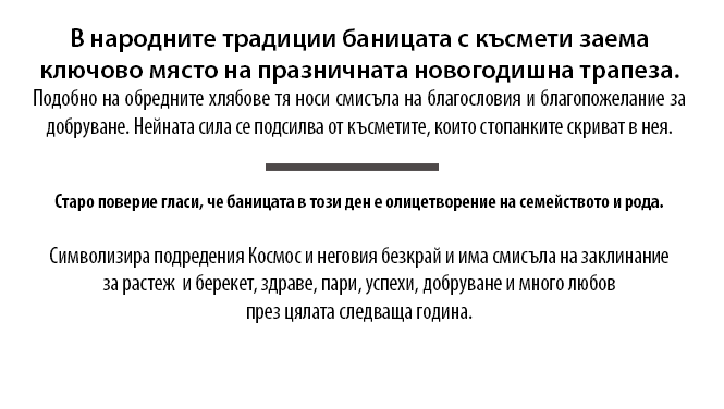 В народните традиции баницата с късмети заема 
ключово място на празничната новогодишна трапеза. Подобно на обредните хлябове тя носи смисъла на благословия и благопожелание за добруване. Нейната сила се подсилва от късметите, които стопанките скриват в нея. Старо поверие гласи, че баницата в този ден е олицетворение на семейството и рода.
Символизира подредения Космос и неговия безкрай и има смисъла на заклинание за растеж  и берекет, здраве, пари, успехи, добруване и много любов през цялата следваща година.
 